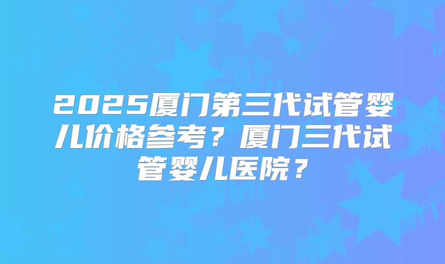 2025厦门第三代试管婴儿价格参考？厦门三代试管婴儿医院？