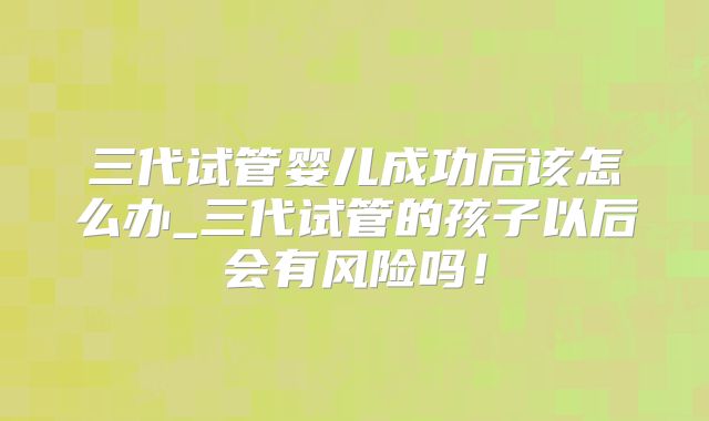 三代试管婴儿成功后该怎么办_三代试管的孩子以后会有风险吗!