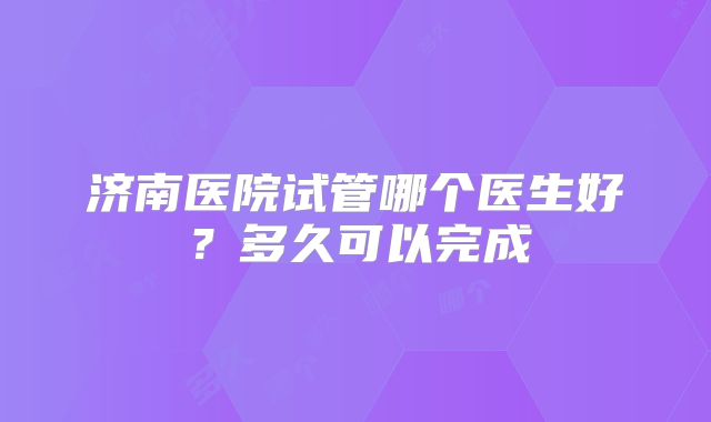 济南医院试管哪个医生好?多久可以完成