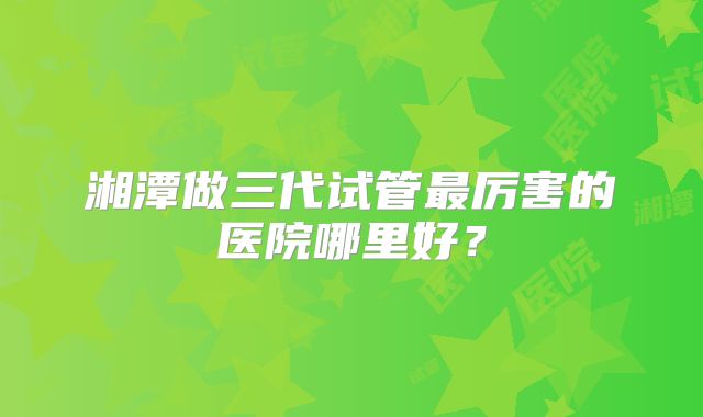 湘潭做三代试管最厉害的医院哪里好？