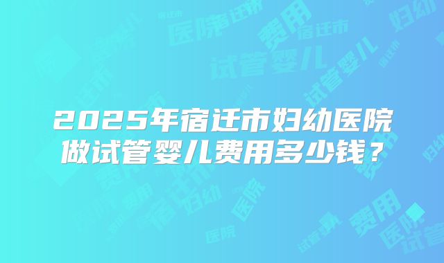 2025年宿迁市妇幼医院做试管婴儿费用多少钱？