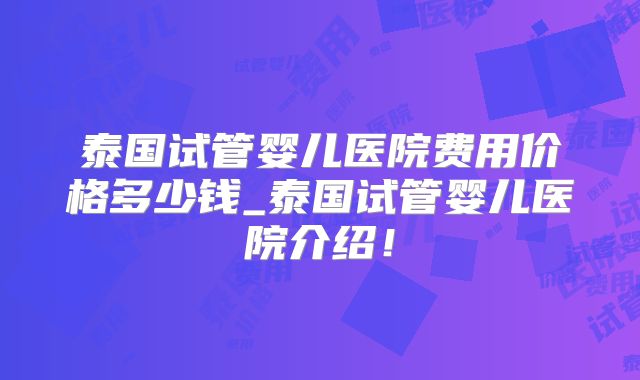 泰国试管婴儿医院费用价格多少钱_泰国试管婴儿医院介绍！