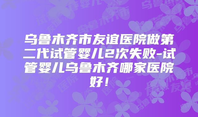 乌鲁木齐市友谊医院做第二代试管婴儿2次失败-试管婴儿乌鲁木齐哪家医院好!