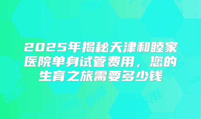 2025年揭秘天津和睦家医院单身试管费用，您的生育之旅需要多少钱