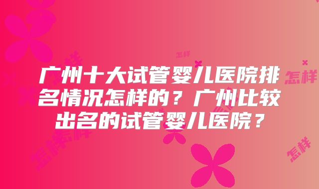 广州十大试管婴儿医院排名情况怎样的？广州比较出名的试管婴儿医院？