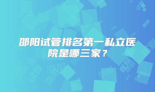 邵阳试管排名第一私立医院是哪三家？