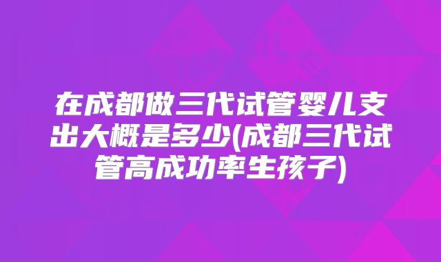 在成都做三代试管婴儿支出大概是多少(成都三代试管高成功率生孩子)