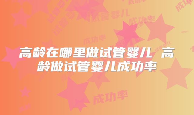 高龄在哪里做试管婴儿 高龄做试管婴儿成功率
