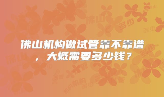 佛山机构做试管靠不靠谱，大概需要多少钱？