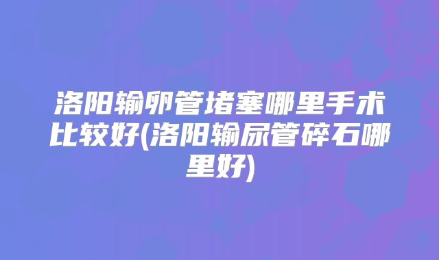 洛阳输卵管堵塞哪里手术比较好(洛阳输尿管碎石哪里好)