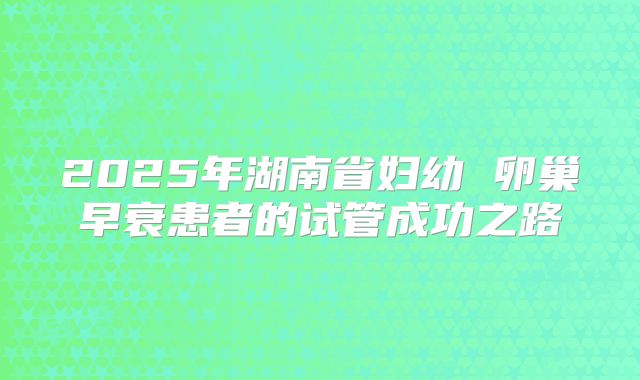 2025年湖南省妇幼 卵巢早衰患者的试管成功之路