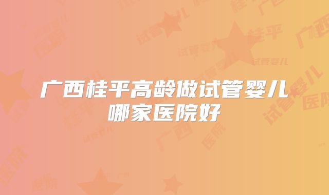 广西桂平高龄做试管婴儿哪家医院好