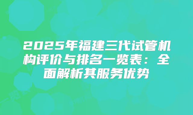 2025年福建三代试管机构评价与排名一览表：全面解析其服务优势