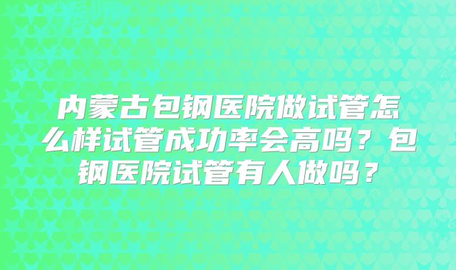 内蒙古包钢医院做试管怎么样试管成功率会高吗？包钢医院试管有人做吗？