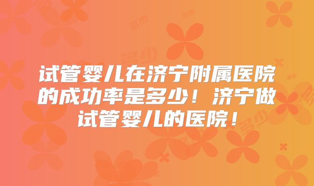 试管婴儿在济宁附属医院的成功率是多少!济宁做试管婴儿的医院!