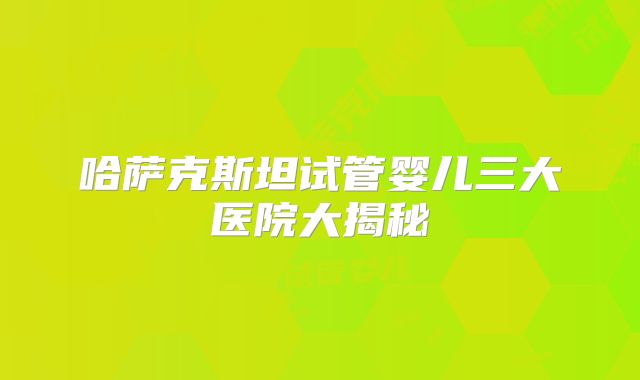 哈萨克斯坦试管婴儿三大医院大揭秘