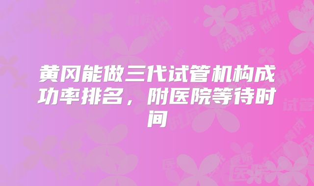 黄冈能做三代试管机构成功率排名，附医院等待时间