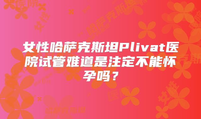 女性哈萨克斯坦Plivat医院试管难道是注定不能怀孕吗？