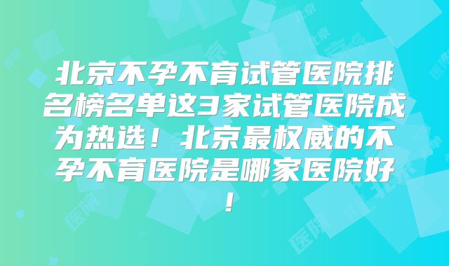 北京不孕不育试管医院排名榜名单这3家试管医院成为热选!北京最权威的不孕不育医院是哪家医院好!