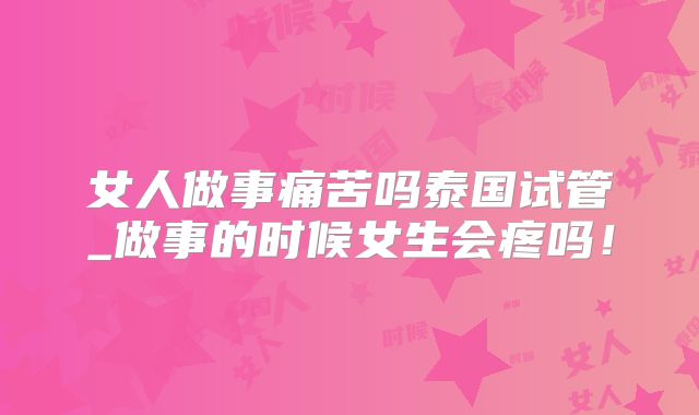 女人做事痛苦吗泰国试管_做事的时候女生会疼吗！