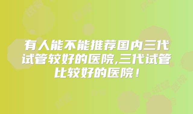有人能不能推荐国内三代试管较好的医院,三代试管比较好的医院！