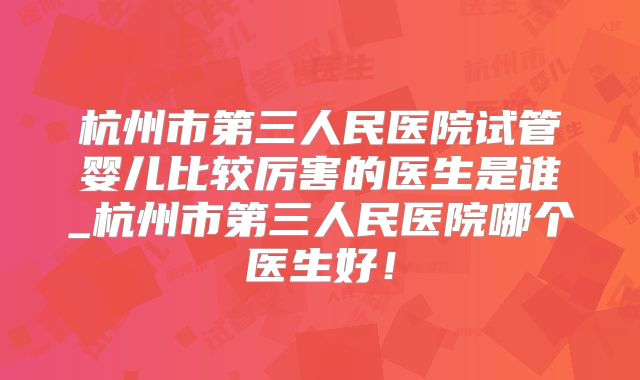 杭州市第三人民医院试管婴儿比较厉害的医生是谁_杭州市第三人民医院哪个医生好！