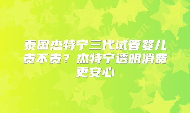 泰国杰特宁三代试管婴儿贵不贵？杰特宁透明消费更安心
