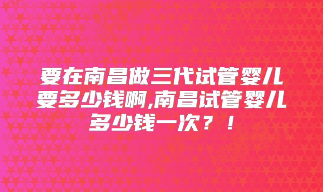 要在南昌做三代试管婴儿要多少钱啊,南昌试管婴儿多少钱一次?!