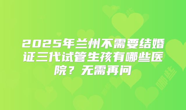 2025年兰州不需要结婚证三代试管生孩有哪些医院?无需再问