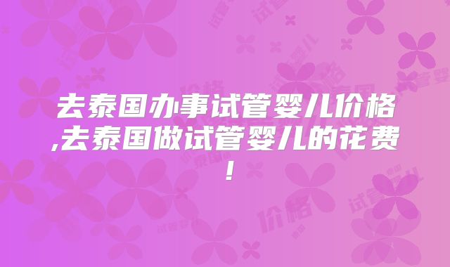 去泰国办事试管婴儿价格,去泰国做试管婴儿的花费！