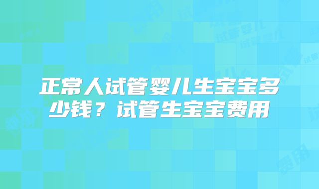 正常人试管婴儿生宝宝多少钱？试管生宝宝费用