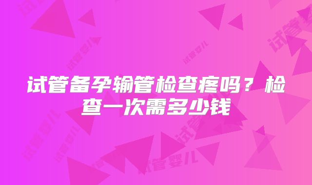 试管备孕输管检查疼吗?检查一次需多少钱