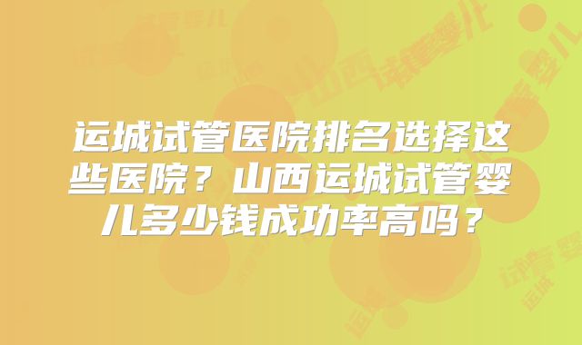 运城试管医院排名选择这些医院?山西运城试管婴儿多少钱成功率高吗?