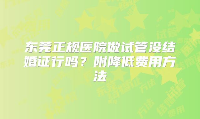 东莞正规医院做试管没结婚证行吗？附降低费用方法