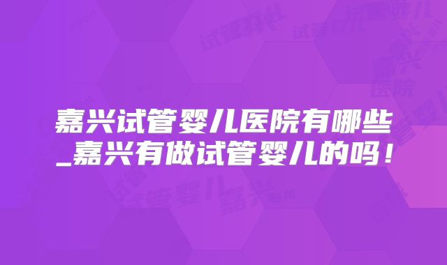 嘉兴试管婴儿医院有哪些_嘉兴有做试管婴儿的吗！