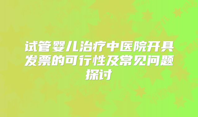 试管婴儿治疗中医院开具发票的可行性及常见问题探讨