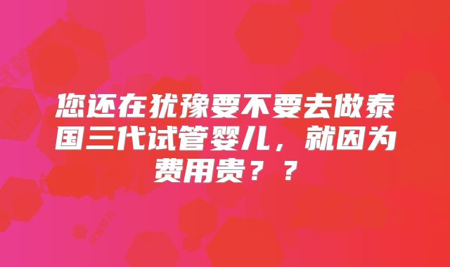 您还在犹豫要不要去做泰国三代试管婴儿，就因为费用贵？？