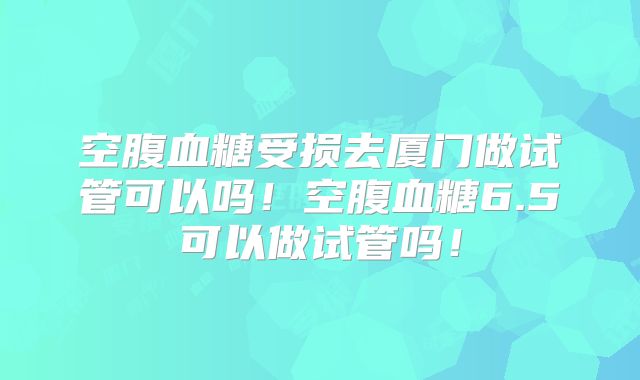 空腹血糖受损去厦门做试管可以吗！空腹血糖6.5可以做试管吗！