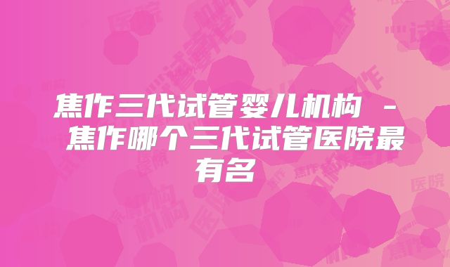 焦作三代试管婴儿机构 - 焦作哪个三代试管医院最有名