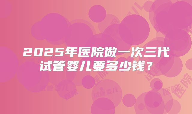 2025年医院做一次三代试管婴儿要多少钱?