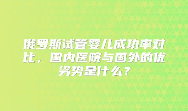俄罗斯试管婴儿成功率对比,国内医院与国外的优劣势是什么?