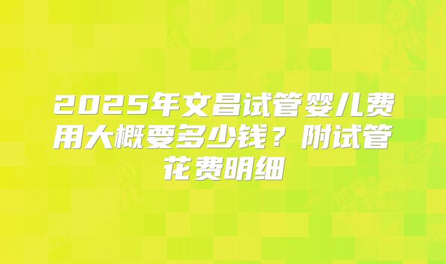 2025年文昌试管婴儿费用大概要多少钱?附试管花费明细