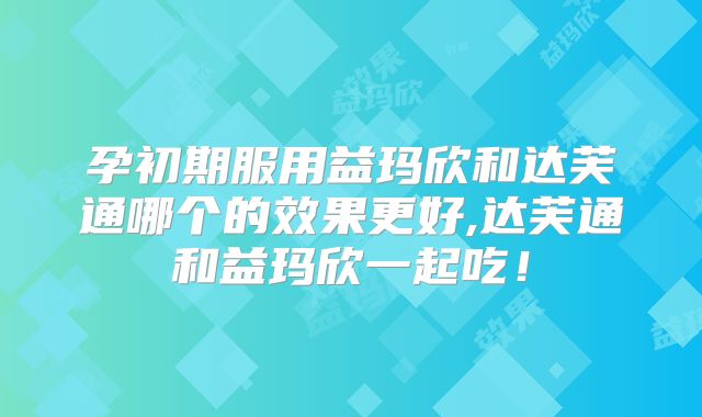 孕初期服用益玛欣和达芙通哪个的效果更好,达芙通和益玛欣一起吃!