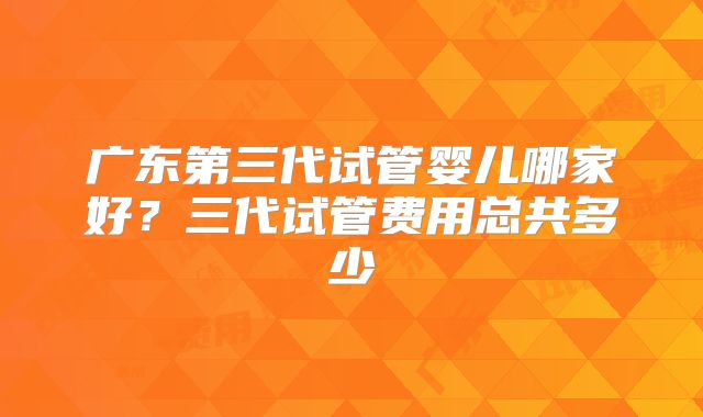 广东第三代试管婴儿哪家好？三代试管费用总共多少