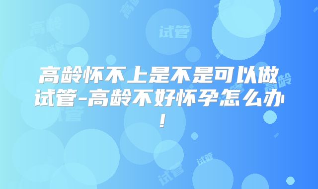 高龄怀不上是不是可以做试管-高龄不好怀孕怎么办!