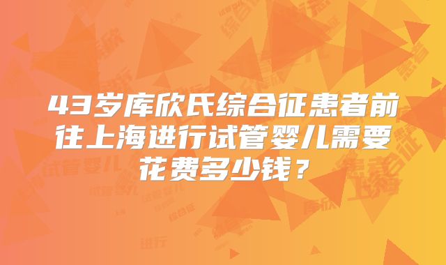 43岁库欣氏综合征患者前往上海进行试管婴儿需要花费多少钱？