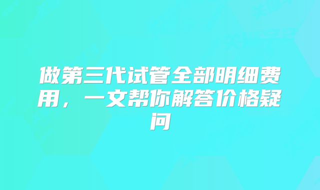 做第三代试管全部明细费用,一文帮你解答价格疑问