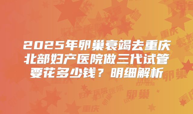 2025年卵巢衰竭去重庆北部妇产医院做三代试管要花多少钱?明细解析