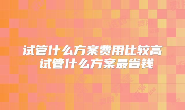 试管什么方案费用比较高 试管什么方案最省钱