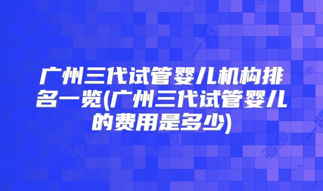 广州三代试管婴儿机构排名一览(广州三代试管婴儿的费用是多少)